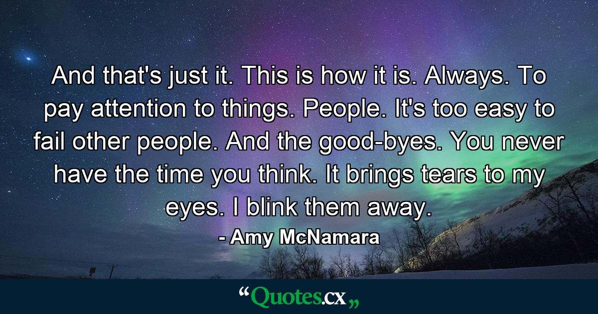 And that's just it. This is how it is. Always. To pay attention to things. People. It's too easy to fail other people. And the good-byes. You never have the time you think. It brings tears to my eyes. I blink them away. - Quote by Amy McNamara