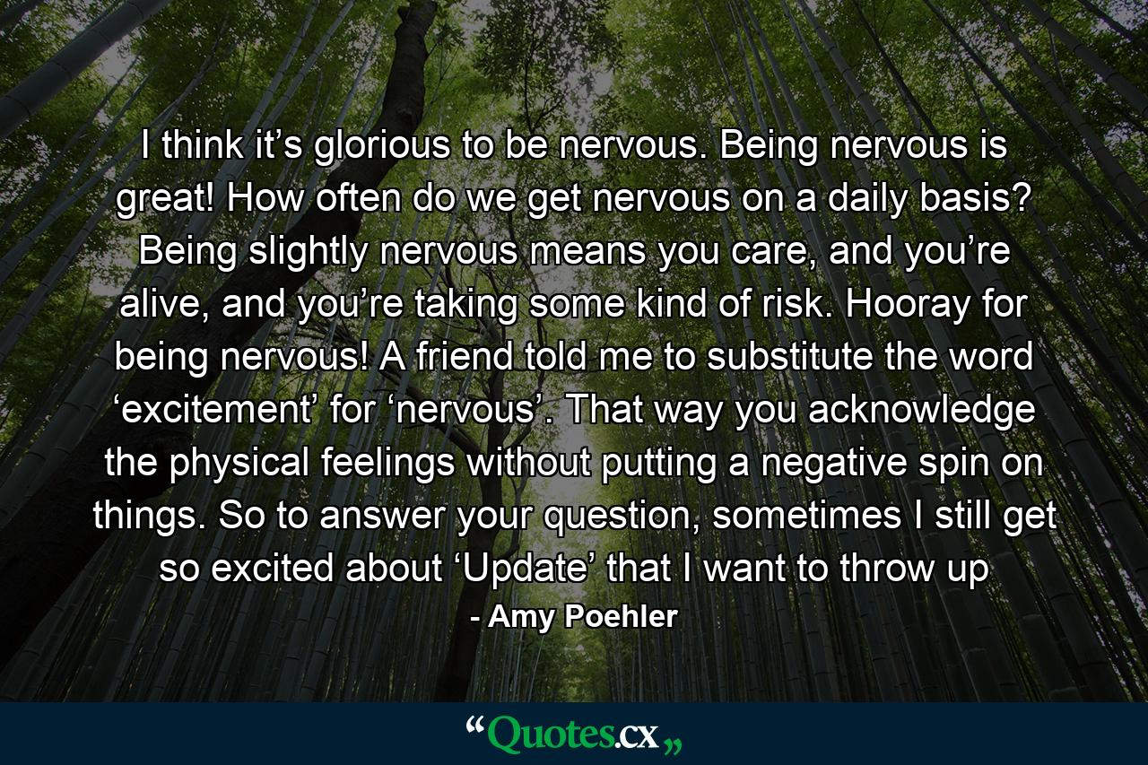 I think it’s glorious to be nervous. Being nervous is great! How often do we get nervous on a daily basis? Being slightly nervous means you care, and you’re alive, and you’re taking some kind of risk. Hooray for being nervous! A friend told me to substitute the word ‘excitement’ for ‘nervous’. That way you acknowledge the physical feelings without putting a negative spin on things. So to answer your question, sometimes I still get so excited about ‘Update’ that I want to throw up - Quote by Amy Poehler