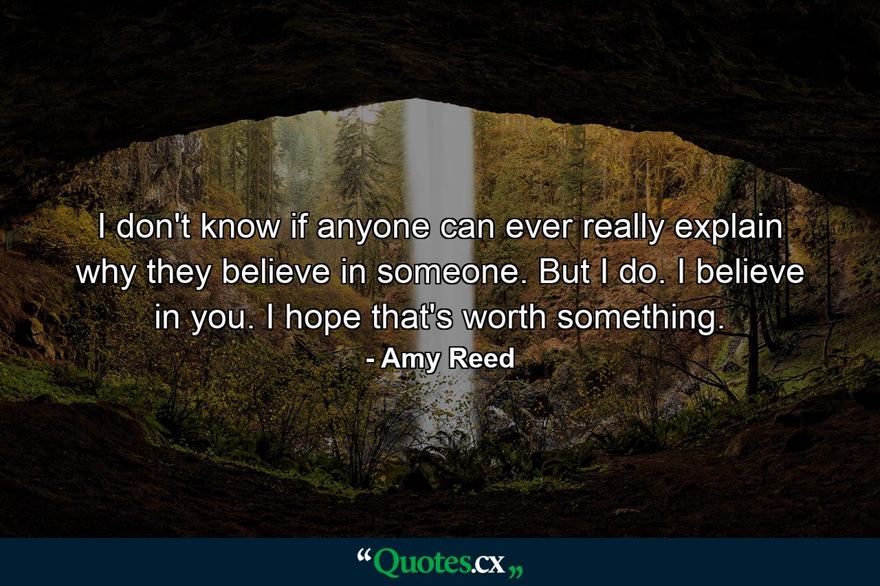 I don't know if anyone can ever really explain why they believe in someone. But I do. I believe in you. I hope that's worth something. - Quote by Amy Reed