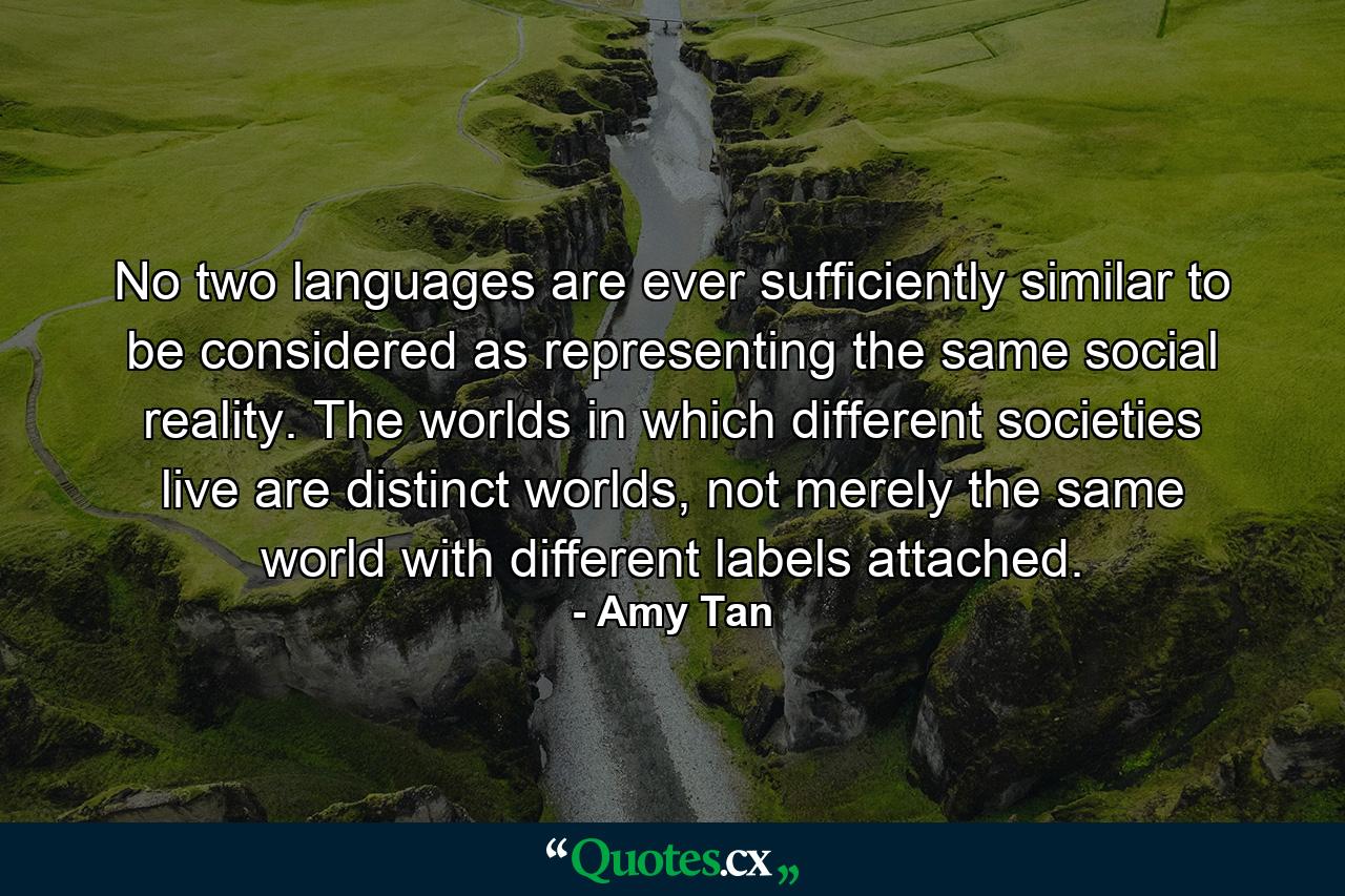 No two languages are ever sufficiently similar to be considered as representing the same social reality. The worlds in which different societies live are distinct worlds, not merely the same world with different labels attached. - Quote by Amy Tan