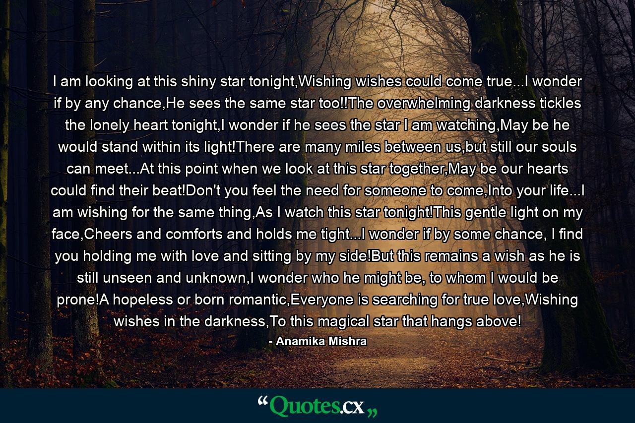 I am looking at this shiny star tonight,Wishing wishes could come true...I wonder if by any chance,He sees the same star too!!The overwhelming darkness tickles the lonely heart tonight,I wonder if he sees the star I am watching,May be he would stand within its light!There are many miles between us,but still our souls can meet...At this point when we look at this star together,May be our hearts could find their beat!Don't you feel the need for someone to come,Into your life...I am wishing for the same thing,As I watch this star tonight!This gentle light on my face,Cheers and comforts and holds me tight...I wonder if by some chance, I find you holding me with love and sitting by my side!But this remains a wish as he is still unseen and unknown,I wonder who he might be, to whom I would be prone!A hopeless or born romantic,Everyone is searching for true love,Wishing wishes in the darkness,To this magical star that hangs above! - Quote by Anamika Mishra