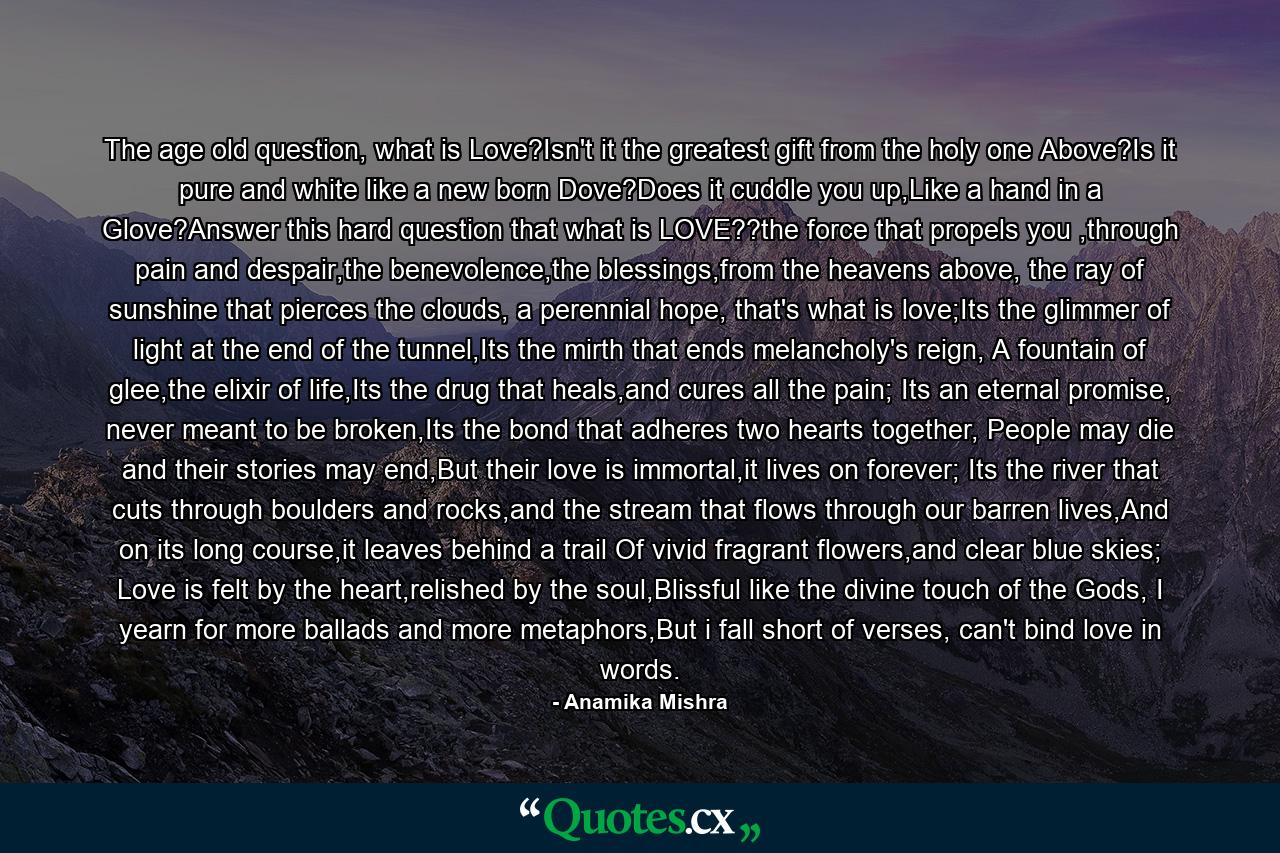 The age old question, what is Love?Isn't it the greatest gift from the holy one Above?Is it pure and white like a new born Dove?Does it cuddle you up,Like a hand in a Glove?Answer this hard question that what is LOVE??the force that propels you ,through pain and despair,the benevolence,the blessings,from the heavens above, the ray of sunshine that pierces the clouds, a perennial hope, that's what is love;Its the glimmer of light at the end of the tunnel,Its the mirth that ends melancholy's reign, A fountain of glee,the elixir of life,Its the drug that heals,and cures all the pain; Its an eternal promise, never meant to be broken,Its the bond that adheres two hearts together, People may die and their stories may end,But their love is immortal,it lives on forever; Its the river that cuts through boulders and rocks,and the stream that flows through our barren lives,And on its long course,it leaves behind a trail Of vivid fragrant flowers,and clear blue skies; Love is felt by the heart,relished by the soul,Blissful like the divine touch of the Gods, I yearn for more ballads and more metaphors,But i fall short of verses, can't bind love in words. - Quote by Anamika Mishra