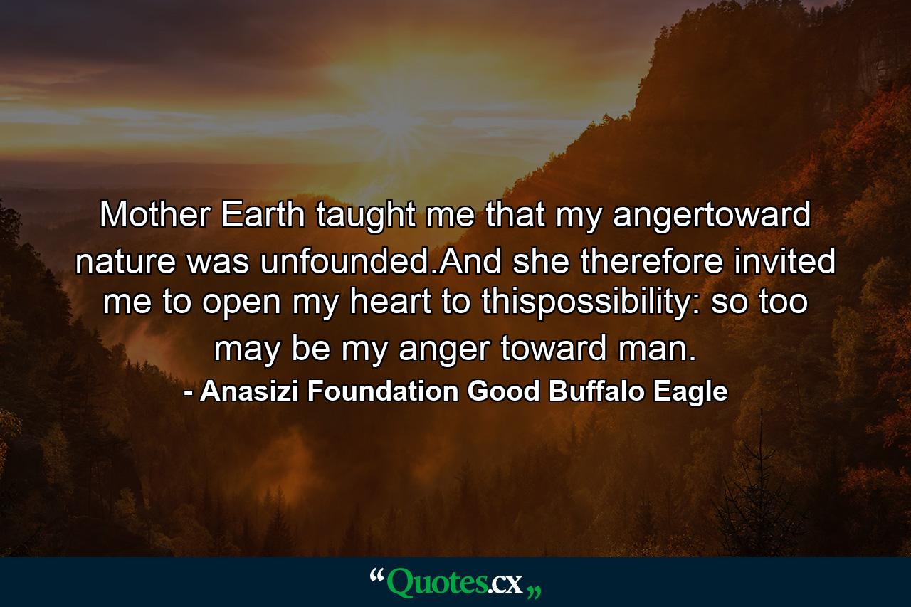 Mother Earth taught me that my angertoward nature was unfounded.And she therefore invited me to open my heart to thispossibility: so too may be my anger toward man. - Quote by Anasizi Foundation Good Buffalo Eagle