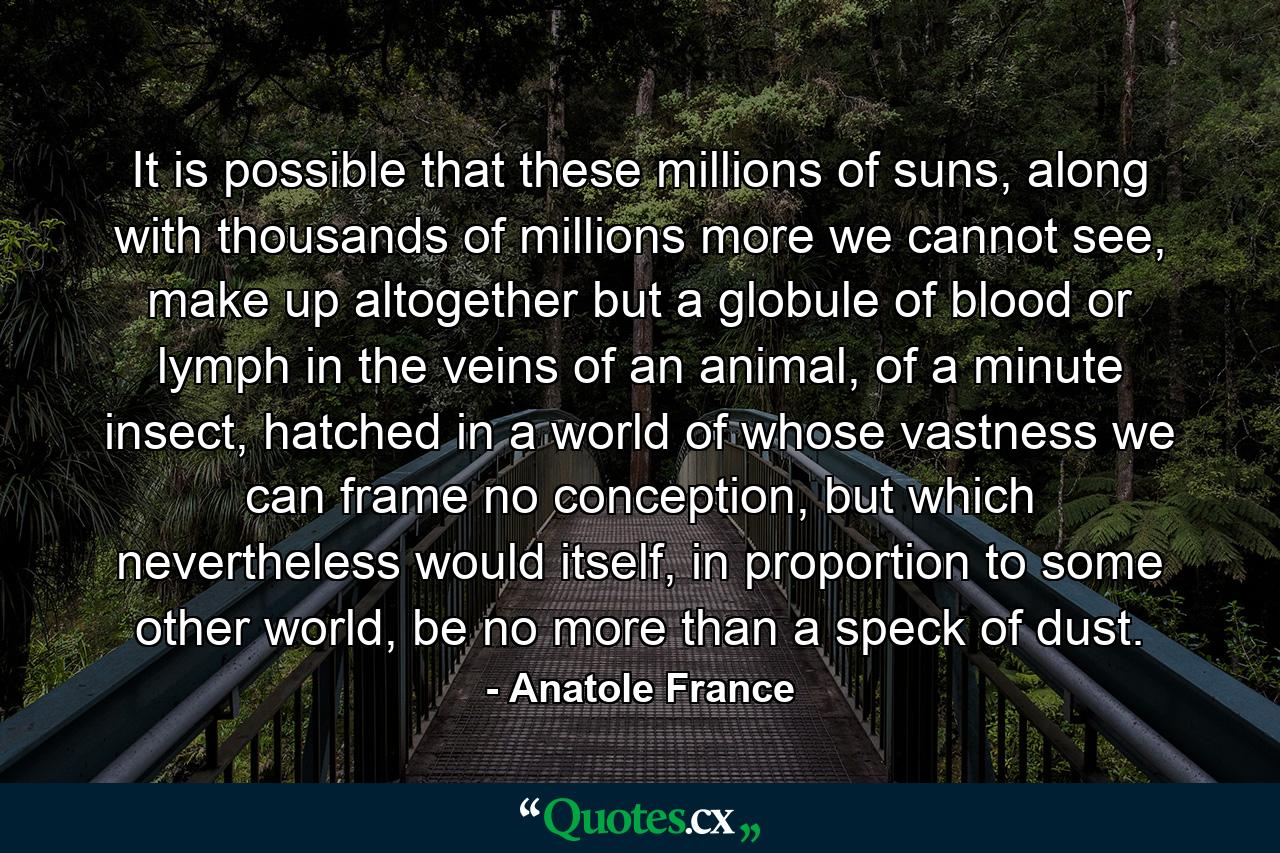 It is possible that these millions of suns, along with thousands of millions more we cannot see, make up altogether but a globule of blood or lymph in the veins of an animal, of a minute insect, hatched in a world of whose vastness we can frame no conception, but which nevertheless would itself, in proportion to some other world, be no more than a speck of dust. - Quote by Anatole France