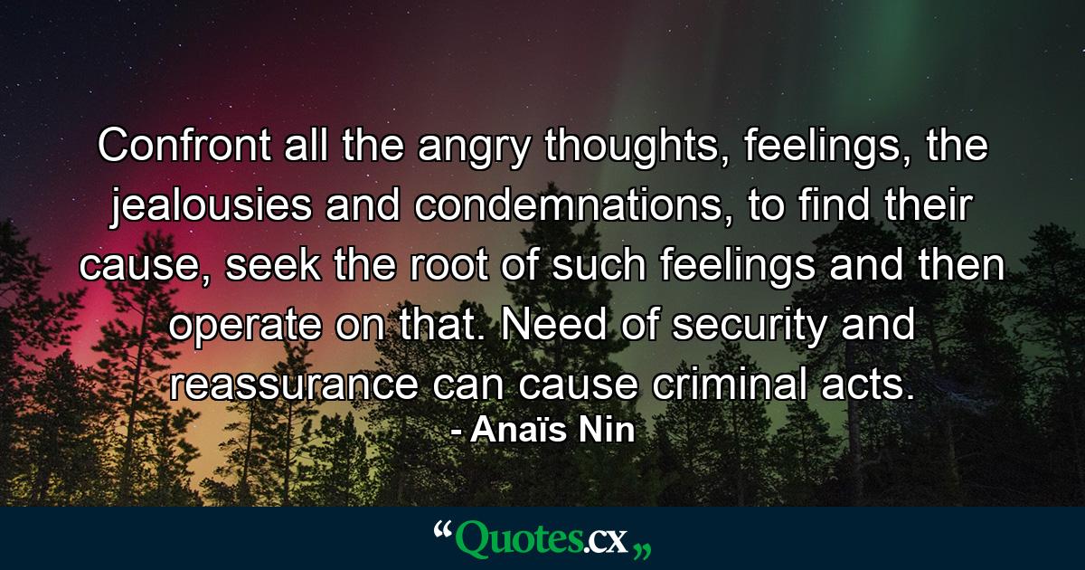 Confront all the angry thoughts, feelings, the jealousies and condemnations, to find their cause, seek the root of such feelings and then operate on that. Need of security and reassurance can cause criminal acts. - Quote by Anaïs Nin