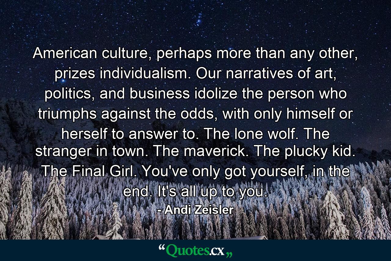 American culture, perhaps more than any other, prizes individualism. Our narratives of art, politics, and business idolize the person who triumphs against the odds, with only himself or herself to answer to. The lone wolf. The stranger in town. The maverick. The plucky kid. The Final Girl. You've only got yourself, in the end. It's all up to you. - Quote by Andi Zeisler