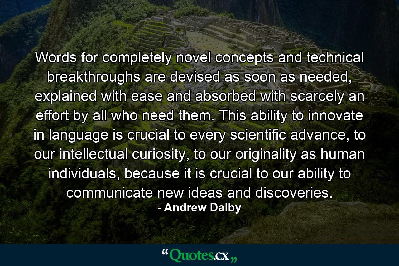 Words for completely novel concepts and technical breakthroughs are devised as soon as needed, explained with ease and absorbed with scarcely an effort by all who need them. This ability to innovate in language is crucial to every scientific advance, to our intellectual curiosity, to our originality as human individuals, because it is crucial to our ability to communicate new ideas and discoveries. - Quote by Andrew Dalby