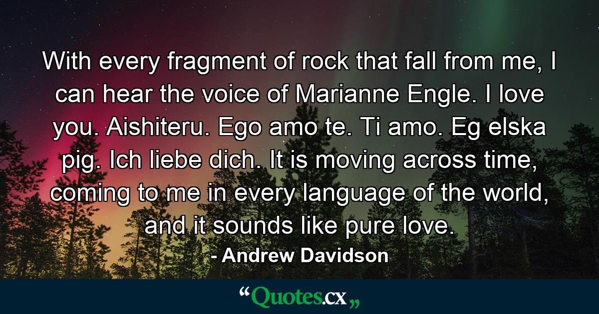 With every fragment of rock that fall from me, I can hear the voice of Marianne Engle. I love you. Aishiteru. Ego amo te. Ti amo. Eg elska pig. Ich liebe dich. It is moving across time, coming to me in every language of the world, and it sounds like pure love. - Quote by Andrew Davidson