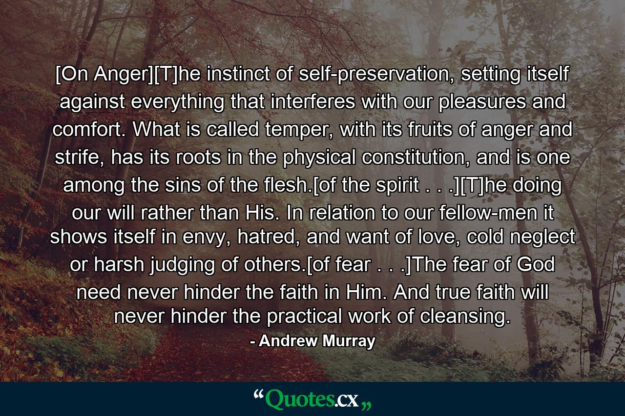 [On Anger][T]he instinct of self-preservation, setting itself against everything that interferes with our pleasures and comfort. What is called temper, with its fruits of anger and strife, has its roots in the physical constitution, and is one among the sins of the flesh.[of the spirit . . .][T]he doing our will rather than His. In relation to our fellow-men it shows itself in envy, hatred, and want of love, cold neglect or harsh judging of others.[of fear . . .]The fear of God need never hinder the faith in Him. And true faith will never hinder the practical work of cleansing. - Quote by Andrew Murray