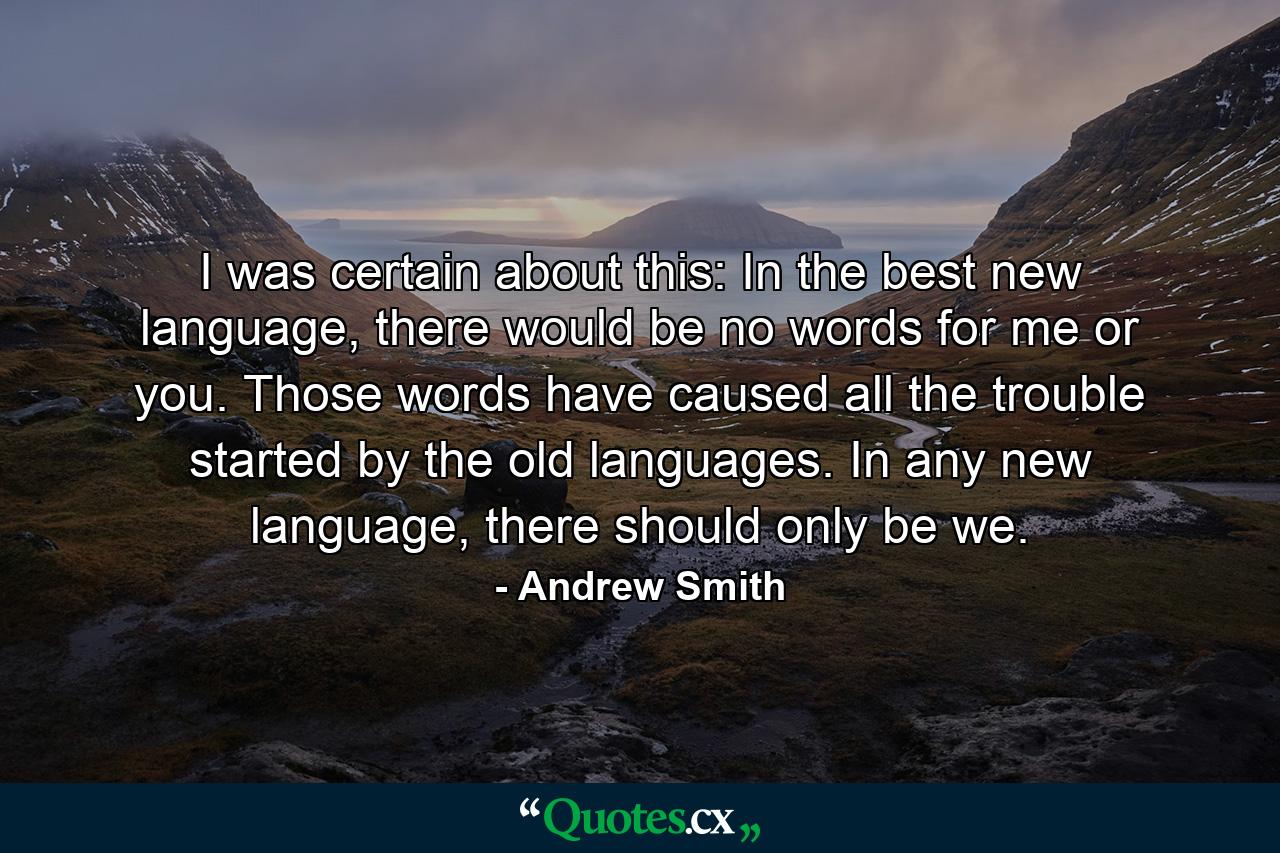 I was certain about this: In the best new language, there would be no words for me or you. Those words have caused all the trouble started by the old languages. In any new language, there should only be we. - Quote by Andrew Smith