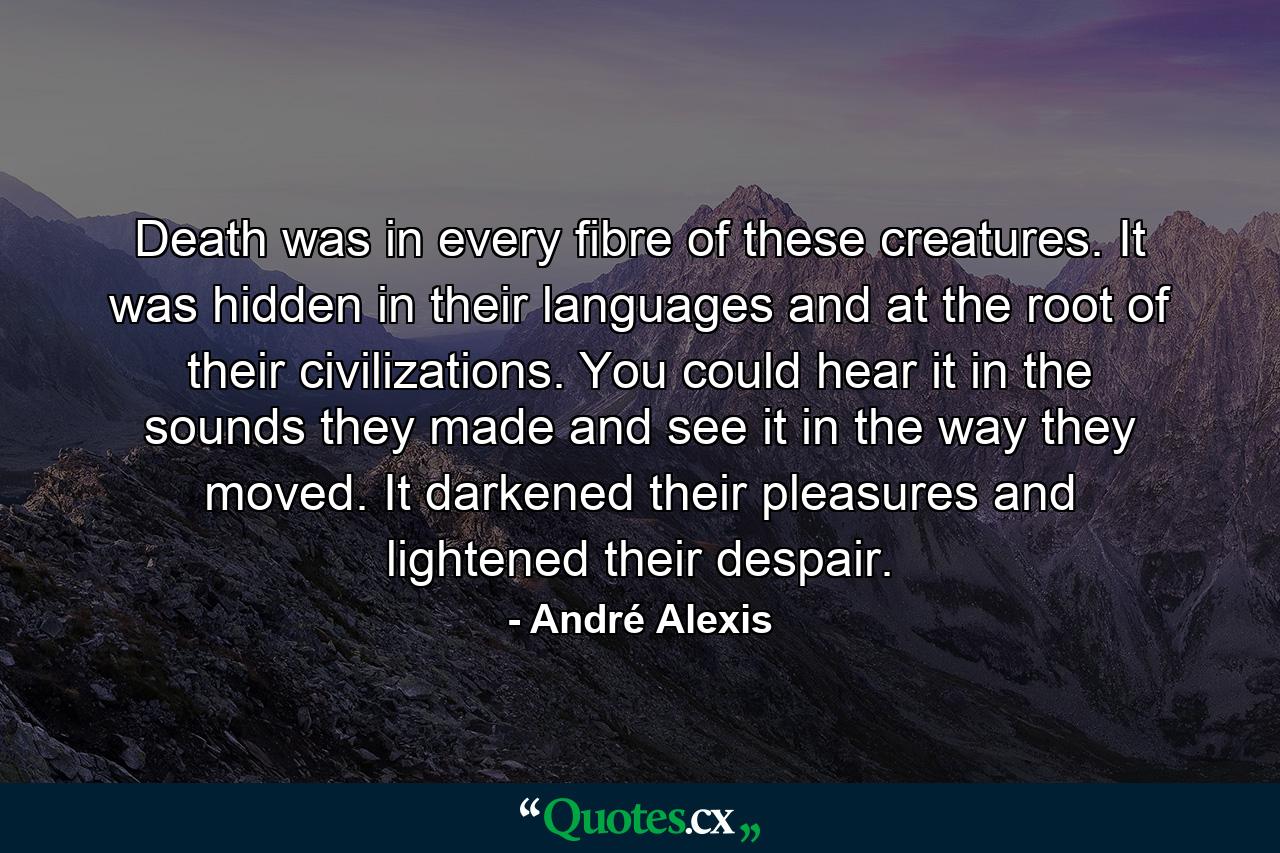 Death was in every fibre of these creatures. It was hidden in their languages and at the root of their civilizations. You could hear it in the sounds they made and see it in the way they moved. It darkened their pleasures and lightened their despair. - Quote by André Alexis