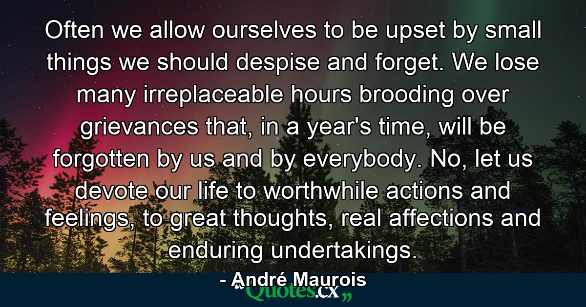 Often we allow ourselves to be upset by small things we should despise and forget. We lose many irreplaceable hours brooding over grievances that, in a year's time, will be forgotten by us and by everybody. No, let us devote our life to worthwhile actions and feelings, to great thoughts, real affections and enduring undertakings. - Quote by André Maurois