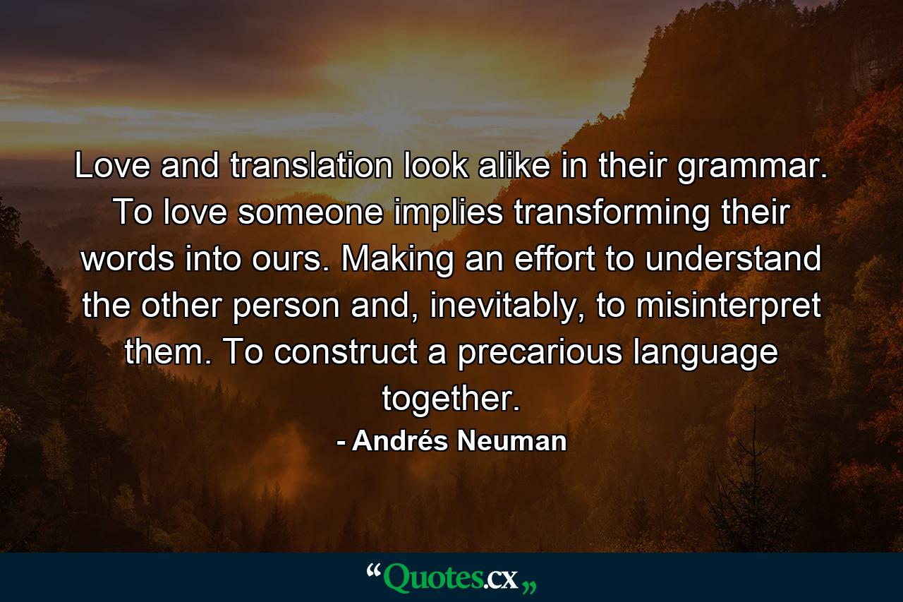 Love and translation look alike in their grammar. To love someone implies transforming their words into ours. Making an effort to understand the other person and, inevitably, to misinterpret them. To construct a precarious language together. - Quote by Andrés Neuman