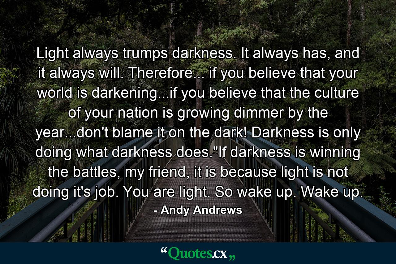 Light always trumps darkness. It always has, and it always will. Therefore... if you believe that your world is darkening...if you believe that the culture of your nation is growing dimmer by the year...don't blame it on the dark! Darkness is only doing what darkness does.