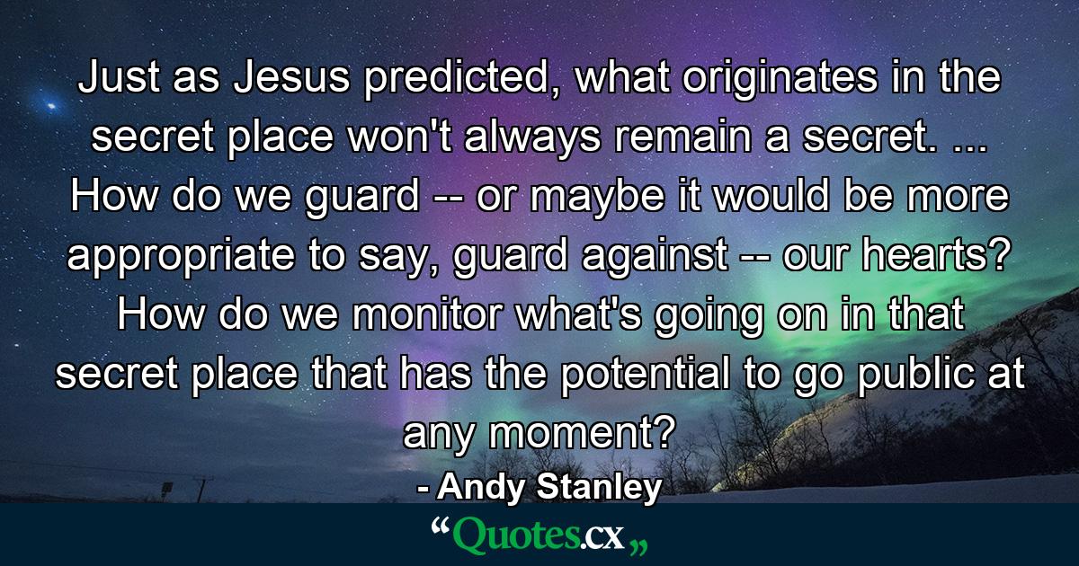 Just as Jesus predicted, what originates in the secret place won't always remain a secret. ... How do we guard -- or maybe it would be more appropriate to say, guard against -- our hearts? How do we monitor what's going on in that secret place that has the potential to go public at any moment? - Quote by Andy Stanley