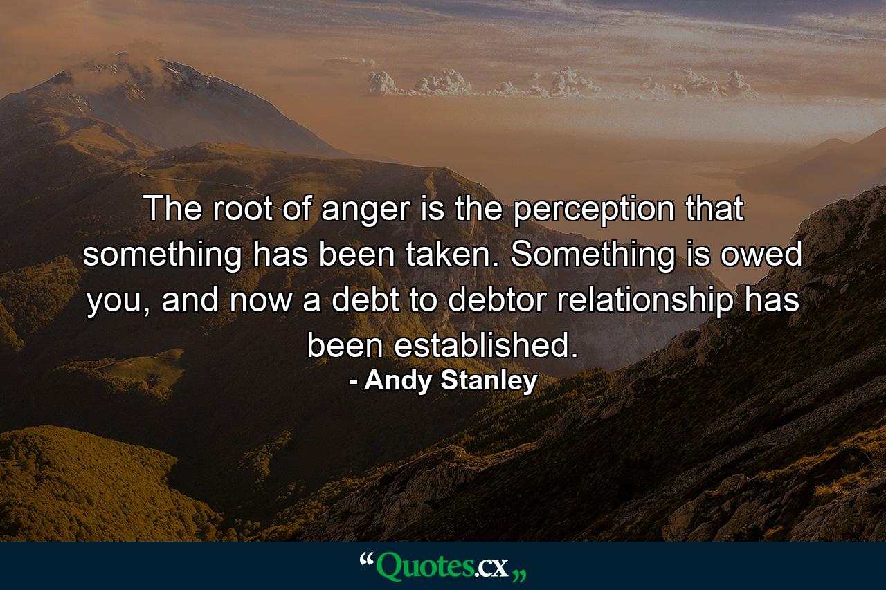 The root of anger is the perception that something has been taken. Something is owed you, and now a debt to debtor relationship has been established. - Quote by Andy Stanley