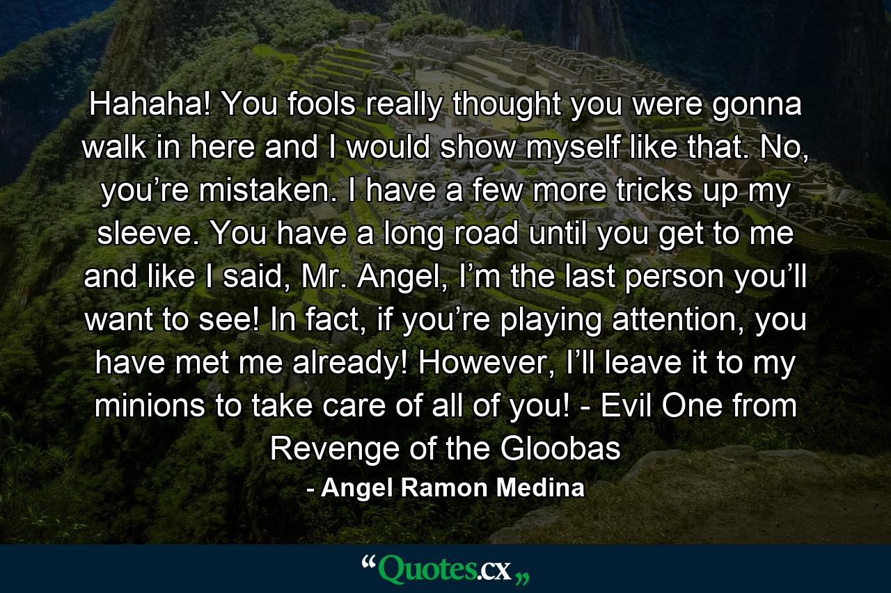 Hahaha! You fools really thought you were gonna walk in here and I would show myself like that. No, you’re mistaken. I have a few more tricks up my sleeve. You have a long road until you get to me and like I said, Mr. Angel, I’m the last person you’ll want to see! In fact, if you’re playing attention, you have met me already! However, I’ll leave it to my minions to take care of all of you! - Evil One from Revenge of the Gloobas - Quote by Angel Ramon Medina