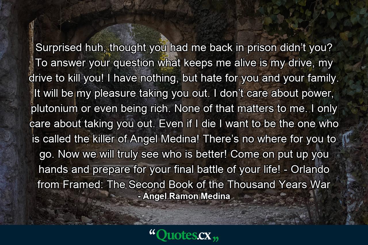 Surprised huh, thought you had me back in prison didn’t you? To answer your question what keeps me alive is my drive, my drive to kill you! I have nothing, but hate for you and your family. It will be my pleasure taking you out. I don’t care about power, plutonium or even being rich. None of that matters to me. I only care about taking you out. Even if I die I want to be the one who is called the killer of Angel Medina! There’s no where for you to go. Now we will truly see who is better! Come on put up you hands and prepare for your final battle of your life! - Orlando from Framed: The Second Book of the Thousand Years War - Quote by Angel Ramon Medina