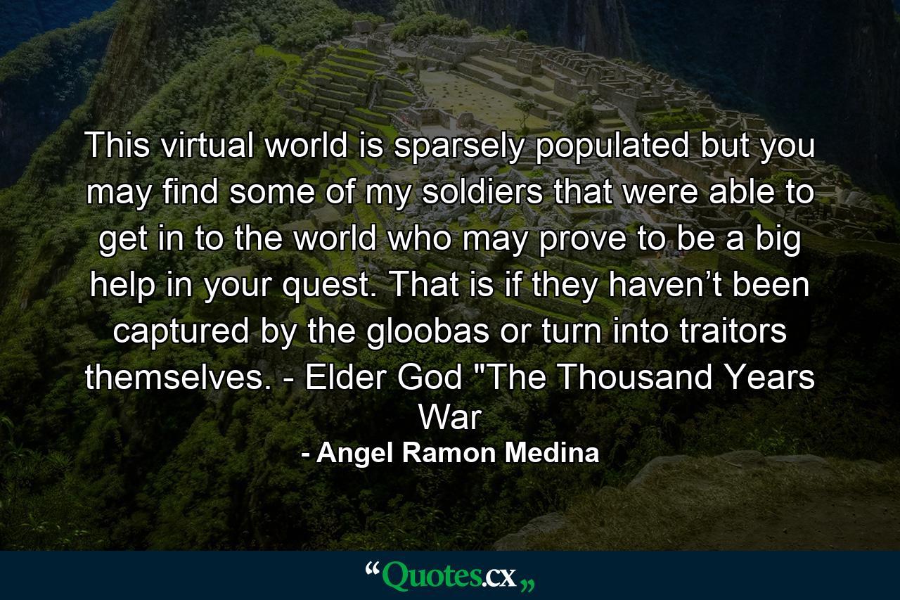 This virtual world is sparsely populated but you may find some of my soldiers that were able to get in to the world who may prove to be a big help in your quest. That is if they haven’t been captured by the gloobas or turn into traitors themselves. - Elder God 