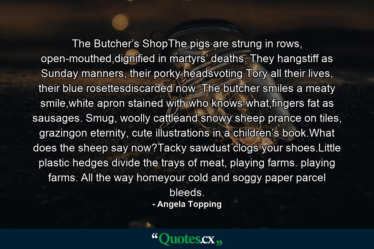 The Butcher’s ShopThe pigs are strung in rows, open-mouthed,dignified in martyrs’ deaths. They hangstiff as Sunday manners, their porky headsvoting Tory all their lives, their blue rosettesdiscarded now. The butcher smiles a meaty smile,white apron stained with who knows what,fingers fat as sausages. Smug, woolly cattleand snowy sheep prance on tiles, grazingon eternity, cute illustrations in a children’s book.What does the sheep say now?Tacky sawdust clogs your shoes.Little plastic hedges divide the trays of meat, playing farms. playing farms. All the way homeyour cold and soggy paper parcel bleeds. - Quote by Angela Topping