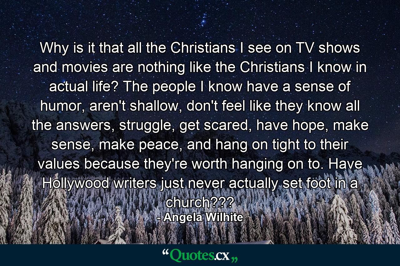 Why is it that all the Christians I see on TV shows and movies are nothing like the Christians I know in actual life? The people I know have a sense of humor, aren't shallow, don't feel like they know all the answers, struggle, get scared, have hope, make sense, make peace, and hang on tight to their values because they're worth hanging on to. Have Hollywood writers just never actually set foot in a church??? - Quote by Angela Wilhite