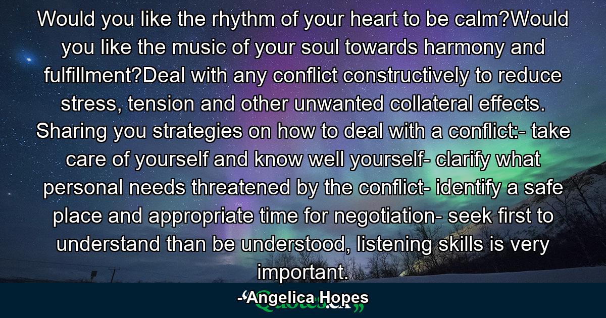 Would you like the rhythm of your heart to be calm?Would you like the music of your soul towards harmony and fulfillment?Deal with any conflict constructively to reduce stress, tension and other unwanted collateral effects. Sharing you strategies on how to deal with a conflict:- take care of yourself and know well yourself- clarify what personal needs threatened by the conflict- identify a safe place and appropriate time for negotiation- seek first to understand than be understood, listening skills is very important. - Quote by Angelica Hopes