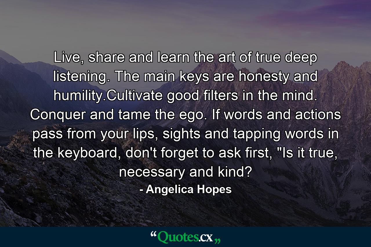 Live, share and learn the art of true deep listening. The main keys are honesty and humility.Cultivate good filters in the mind. Conquer and tame the ego. If words and actions pass from your lips, sights and tapping words in the keyboard, don't forget to ask first, 