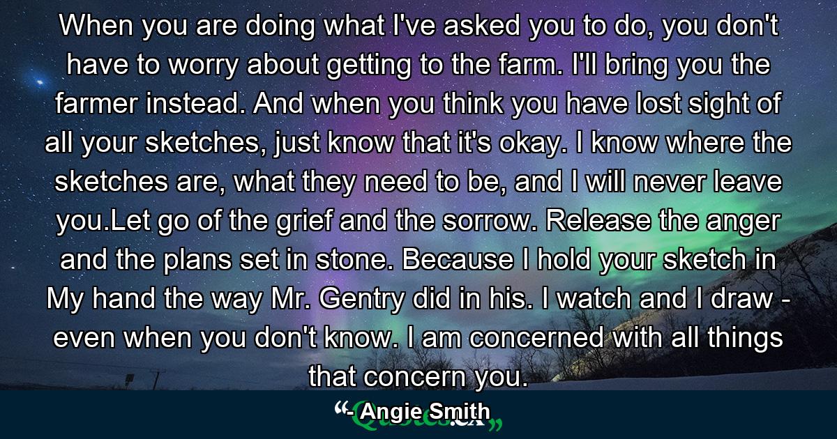 When you are doing what I've asked you to do, you don't have to worry about getting to the farm. I'll bring you the farmer instead. And when you think you have lost sight of all your sketches, just know that it's okay. I know where the sketches are, what they need to be, and I will never leave you.Let go of the grief and the sorrow. Release the anger and the plans set in stone. Because I hold your sketch in My hand the way Mr. Gentry did in his. I watch and I draw - even when you don't know. I am concerned with all things that concern you. - Quote by Angie Smith