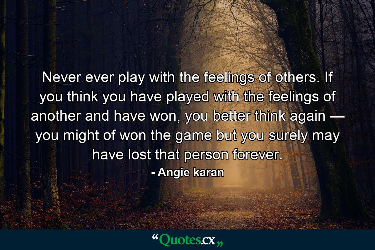 Never ever play with the feelings of others. If you think you have played with the feelings of another and have won, you better think again — you might of won the game but you surely may have lost that person forever. - Quote by Angie karan