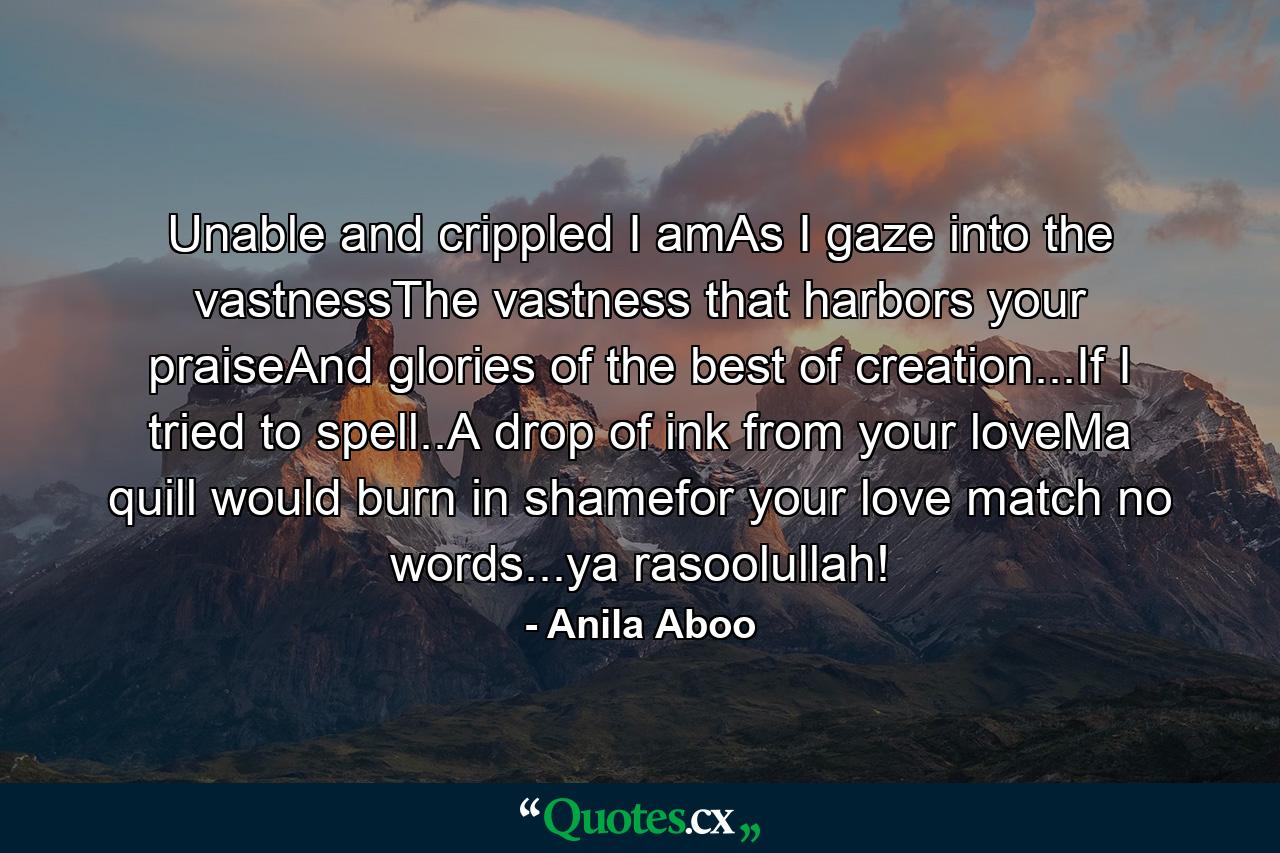 Unable and crippled I amAs I gaze into the vastnessThe vastness that harbors your praiseAnd glories of the best of creation...If I tried to spell..A drop of ink from your loveMa quill would burn in shamefor your love match no words...ya rasoolullah! - Quote by Anila Aboo