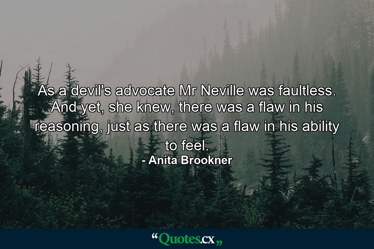 As a devil's advocate Mr Neville was faultless. And yet, she knew, there was a flaw in his reasoning, just as there was a flaw in his ability to feel. - Quote by Anita Brookner