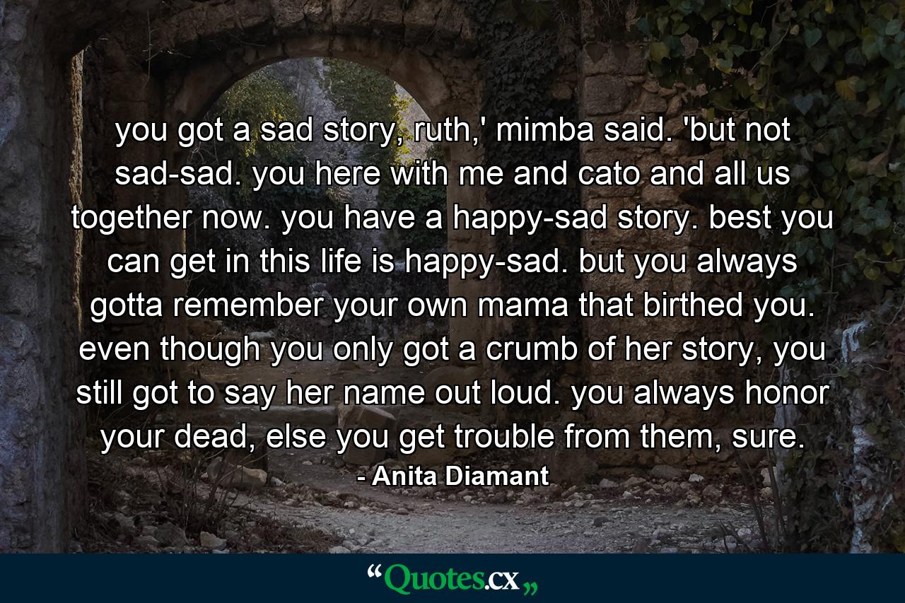 you got a sad story, ruth,' mimba said. 'but not sad-sad. you here with me and cato and all us together now. you have a happy-sad story. best you can get in this life is happy-sad. but you always gotta remember your own mama that birthed you. even though you only got a crumb of her story, you still got to say her name out loud. you always honor your dead, else you get trouble from them, sure. - Quote by Anita Diamant