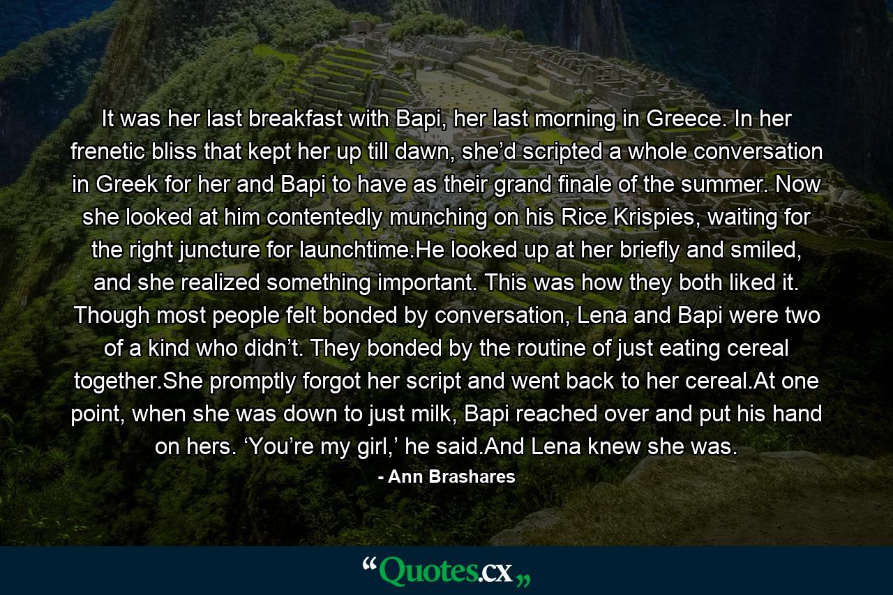 It was her last breakfast with Bapi, her last morning in Greece. In her frenetic bliss that kept her up till dawn, she’d scripted a whole conversation in Greek for her and Bapi to have as their grand finale of the summer. Now she looked at him contentedly munching on his Rice Krispies, waiting for the right juncture for launchtime.He looked up at her briefly and smiled, and she realized something important. This was how they both liked it. Though most people felt bonded by conversation, Lena and Bapi were two of a kind who didn’t. They bonded by the routine of just eating cereal together.She promptly forgot her script and went back to her cereal.At one point, when she was down to just milk, Bapi reached over and put his hand on hers. ‘You’re my girl,’ he said.And Lena knew she was. - Quote by Ann Brashares