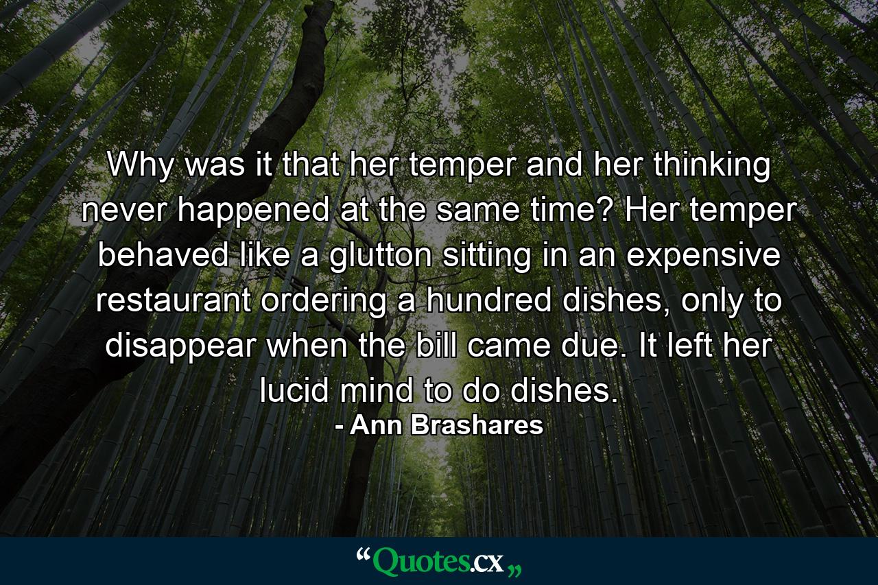 Why was it that her temper and her thinking never happened at the same time? Her temper behaved like a glutton sitting in an expensive restaurant ordering a hundred dishes, only to disappear when the bill came due. It left her lucid mind to do dishes. - Quote by Ann Brashares