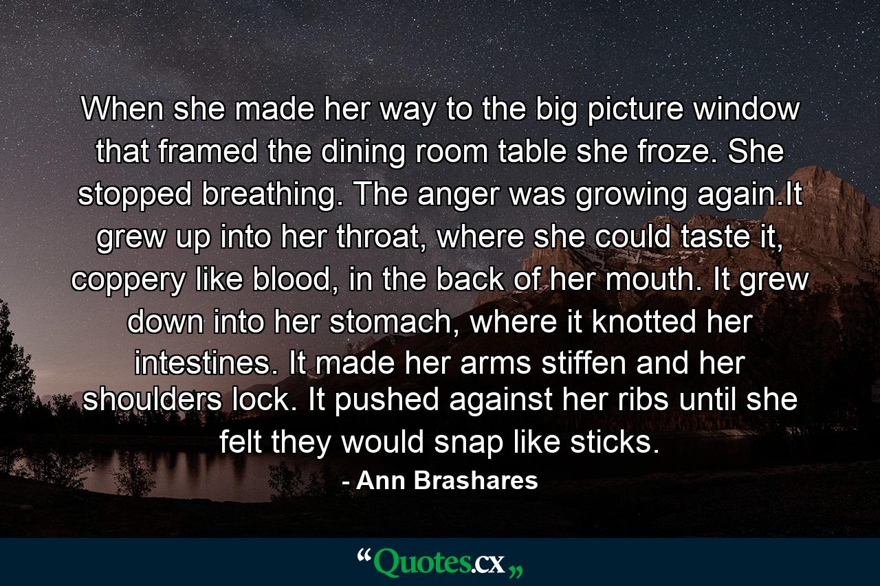 When she made her way to the big picture window that framed the dining room table she froze. She stopped breathing. The anger was growing again.It grew up into her throat, where she could taste it, coppery like blood, in the back of her mouth. It grew down into her stomach, where it knotted her intestines. It made her arms stiffen and her shoulders lock. It pushed against her ribs until she felt they would snap like sticks. - Quote by Ann Brashares