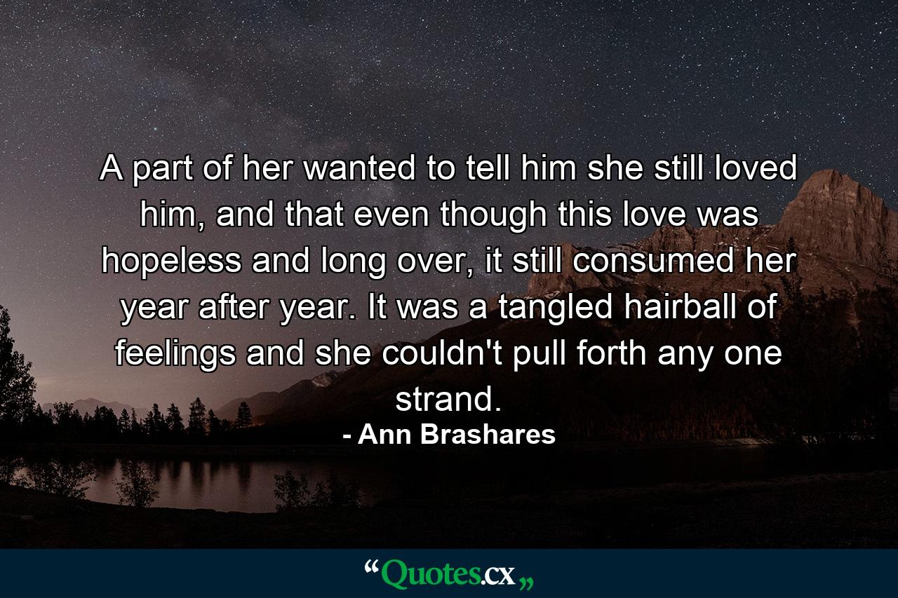 A part of her wanted to tell him she still loved him, and that even though this love was hopeless and long over, it still consumed her year after year. It was a tangled hairball of feelings and she couldn't pull forth any one strand. - Quote by Ann Brashares