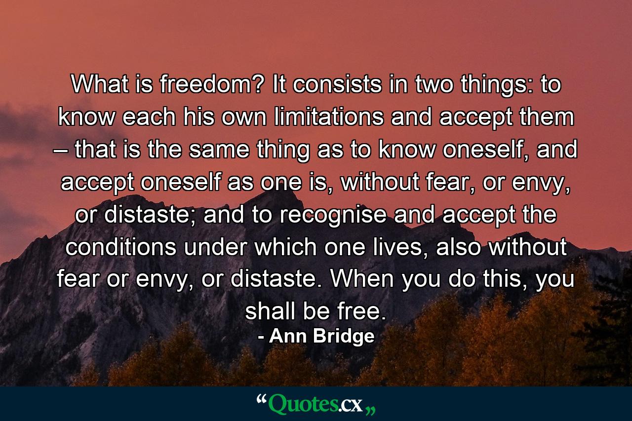 What is freedom? It consists in two things: to know each his own limitations and accept them – that is the same thing as to know oneself, and accept oneself as one is, without fear, or envy, or distaste; and to recognise and accept the conditions under which one lives, also without fear or envy, or distaste. When you do this, you shall be free. - Quote by Ann Bridge