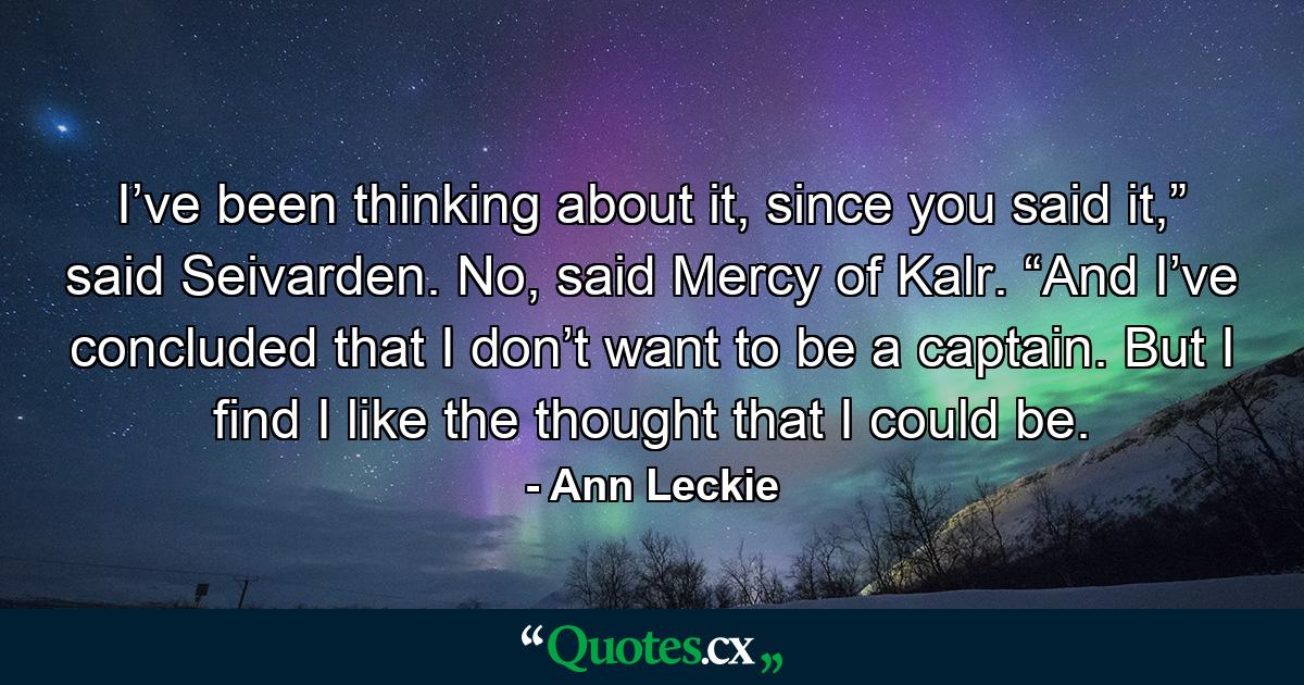 I’ve been thinking about it, since you said it,” said Seivarden. No, said Mercy of Kalr. “And I’ve concluded that I don’t want to be a captain. But I find I like the thought that I could be. - Quote by Ann Leckie