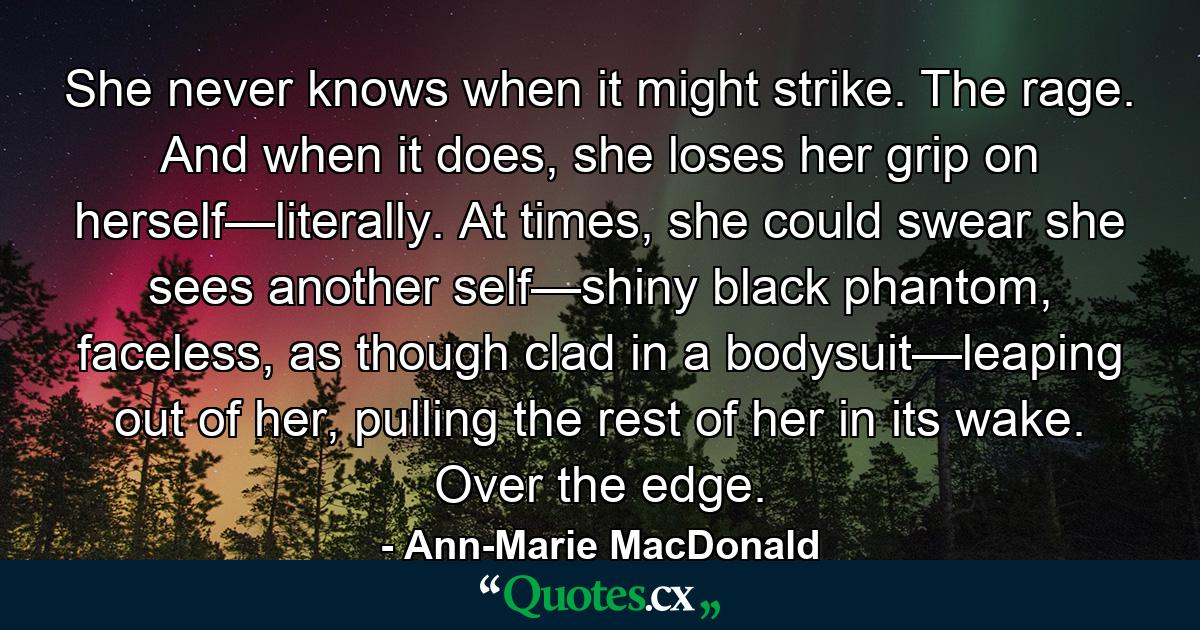 She never knows when it might strike. The rage. And when it does, she loses her grip on herself—literally. At times, she could swear she sees another self—shiny black phantom, faceless, as though clad in a bodysuit—leaping out of her, pulling the rest of her in its wake. Over the edge. - Quote by Ann-Marie MacDonald