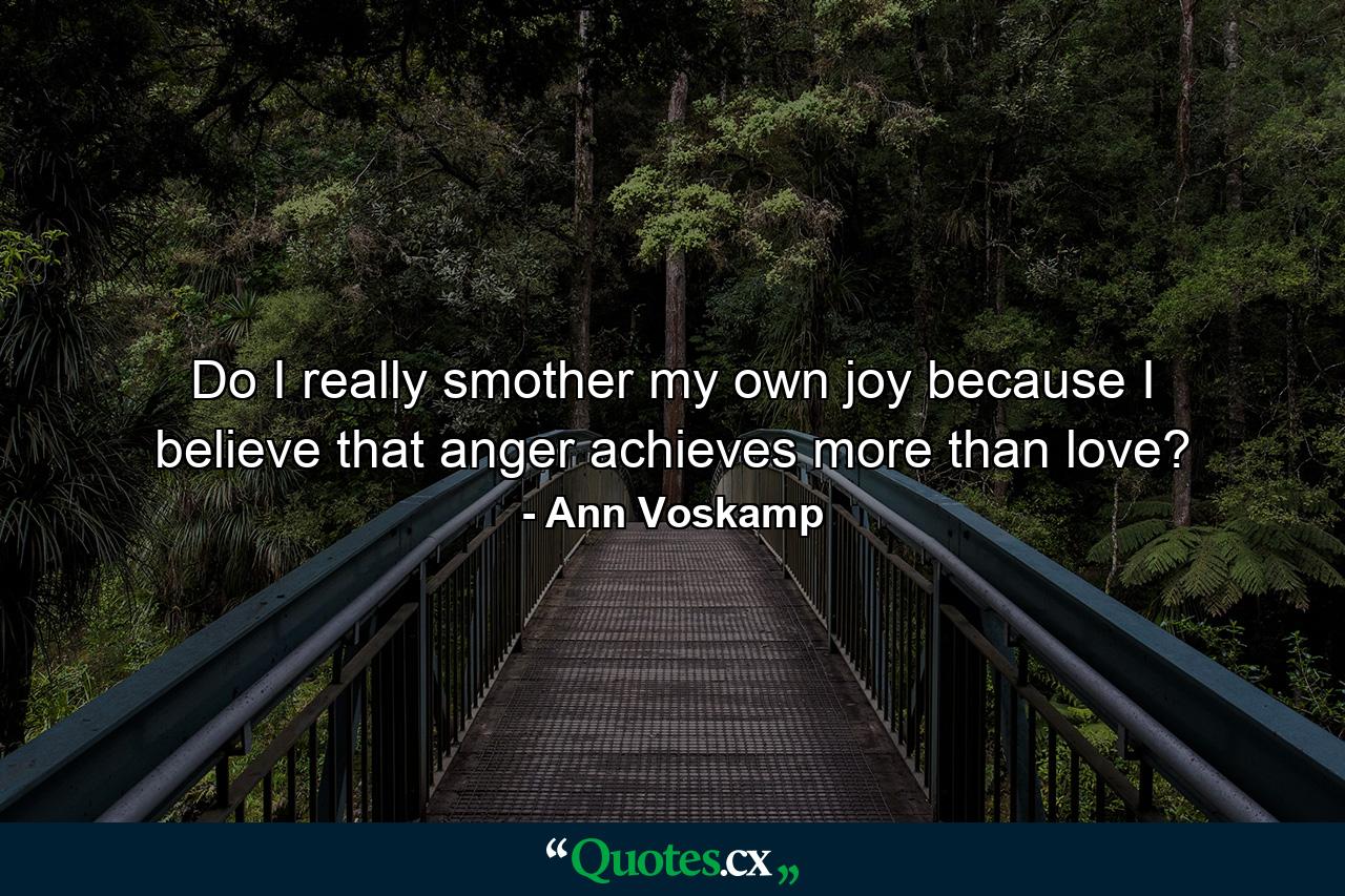 Do I really smother my own joy because I believe that anger achieves more than love? - Quote by Ann Voskamp