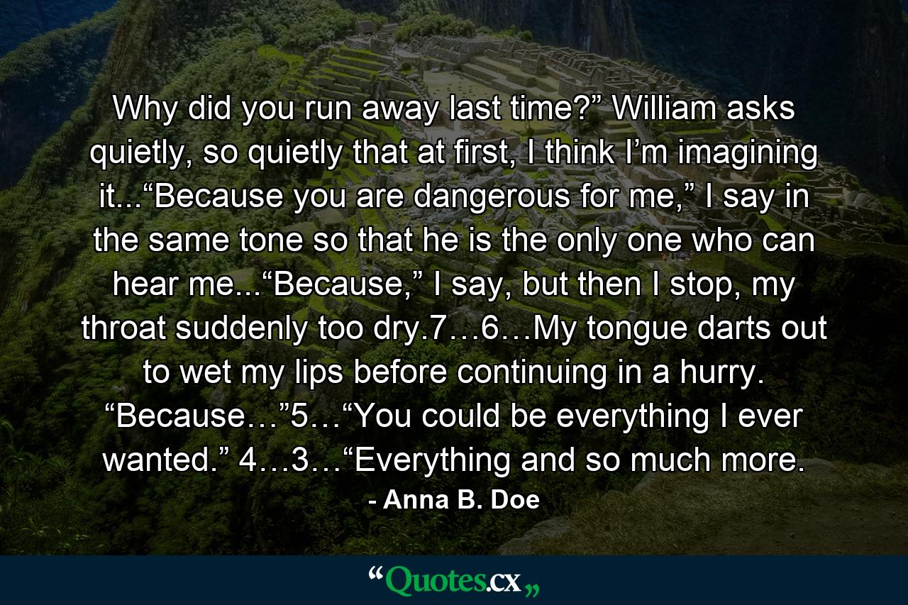 Why did you run away last time?” William asks quietly, so quietly that at first, I think I’m imagining it...“Because you are dangerous for me,” I say in the same tone so that he is the only one who can hear me...“Because,” I say, but then I stop, my throat suddenly too dry.7…6…My tongue darts out to wet my lips before continuing in a hurry. “Because…”5…“You could be everything I ever wanted.” 4…3…“Everything and so much more. - Quote by Anna B. Doe