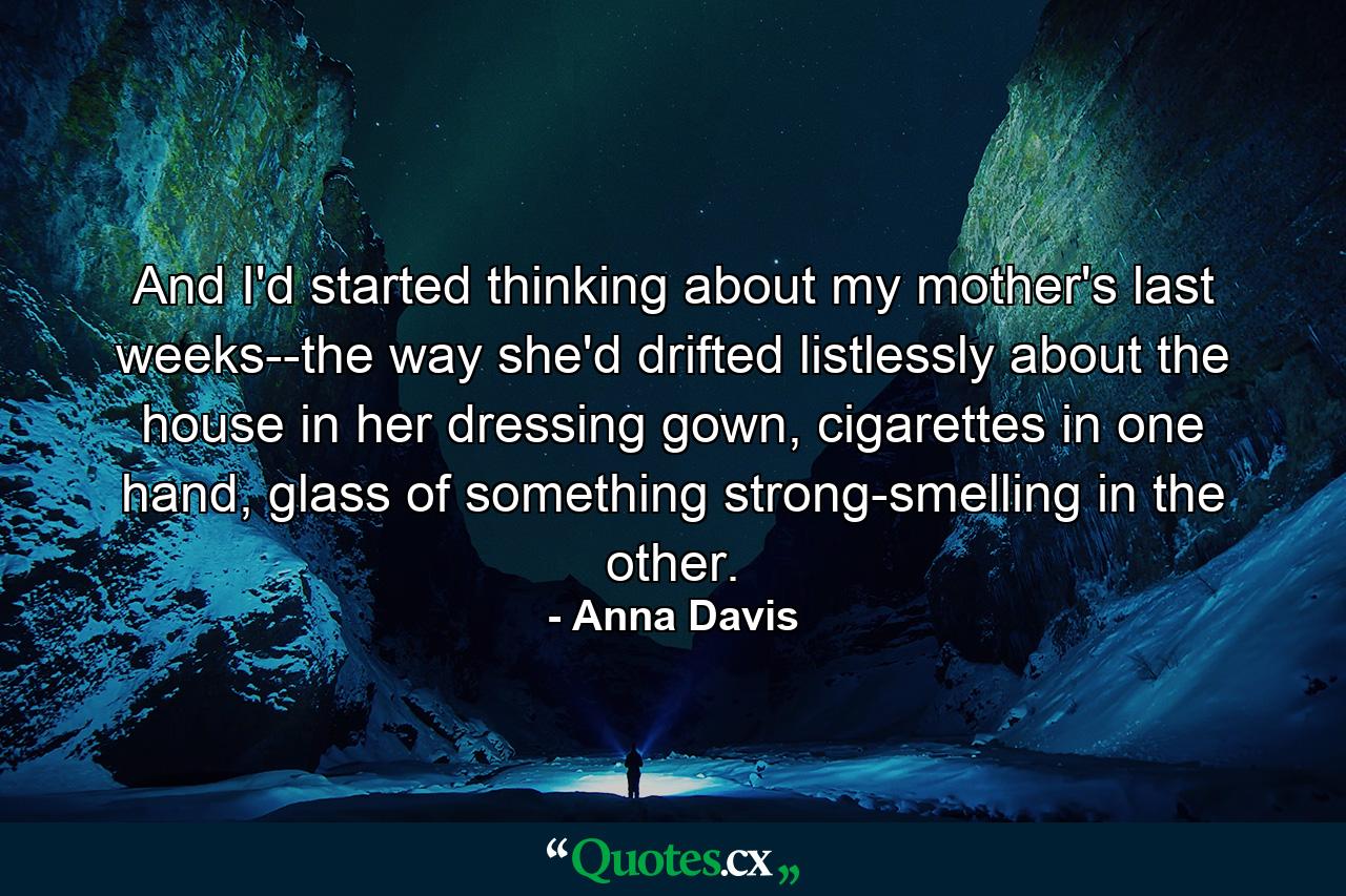 And I'd started thinking about my mother's last weeks--the way she'd drifted listlessly about the house in her dressing gown, cigarettes in one hand, glass of something strong-smelling in the other. - Quote by Anna Davis