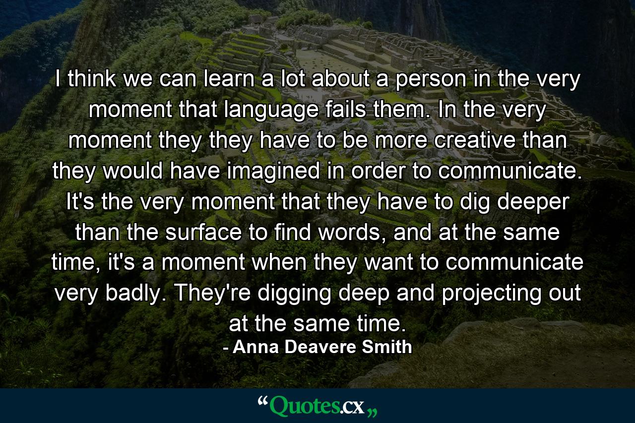 I think we can learn a lot about a person in the very moment that language fails them. In the very moment they they have to be more creative than they would have imagined in order to communicate. It's the very moment that they have to dig deeper than the surface to find words, and at the same time, it's a moment when they want to communicate very badly. They're digging deep and projecting out at the same time. - Quote by Anna Deavere Smith