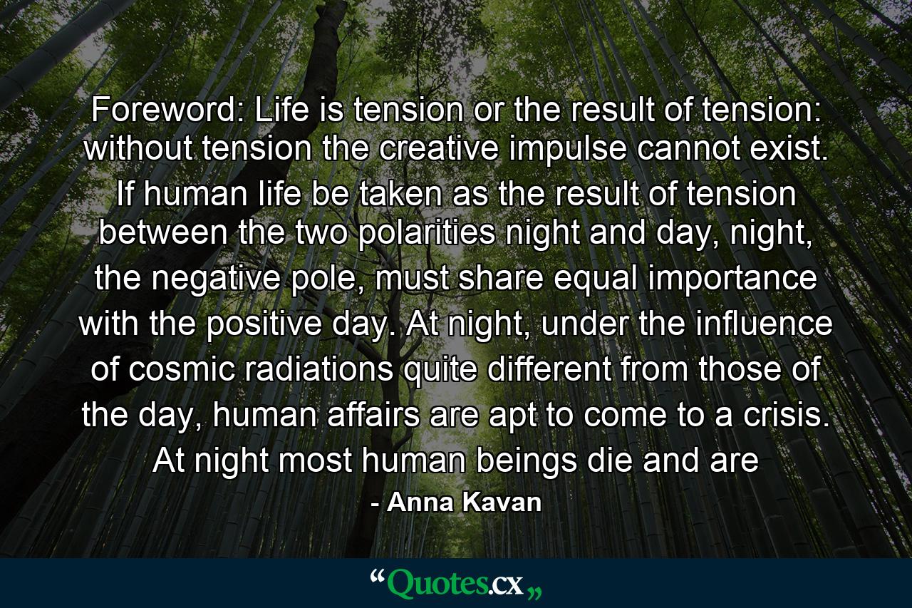 Foreword: Life is tension or the result of tension: without tension the creative impulse cannot exist. If human life be taken as the result of tension between the two polarities night and day, night, the negative pole, must share equal importance with the positive day. At night, under the influence of cosmic radiations quite different from those of the day, human affairs are apt to come to a crisis. At night most human beings die and are - Quote by Anna Kavan