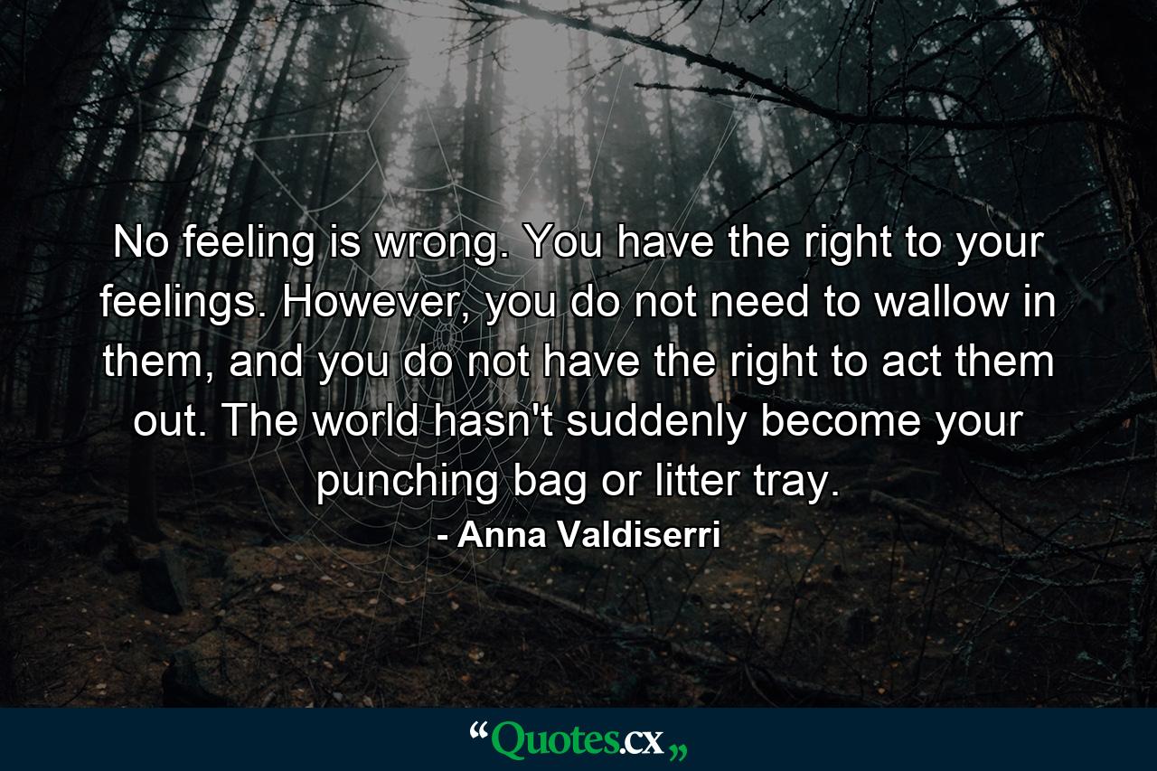 No feeling is wrong. You have the right to your feelings. However, you do not need to wallow in them, and you do not have the right to act them out. The world hasn't suddenly become your punching bag or litter tray. - Quote by Anna Valdiserri