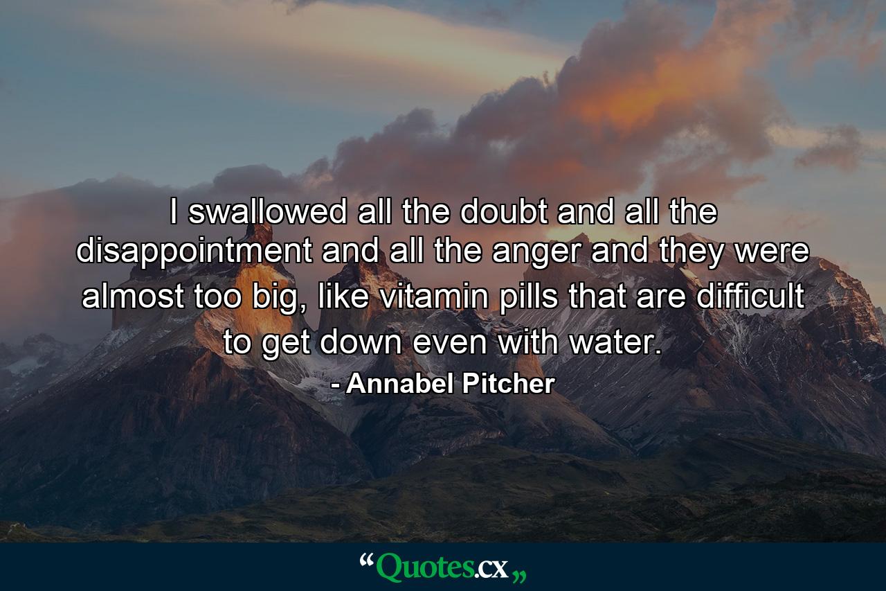 I swallowed all the doubt and all the disappointment and all the anger and they were almost too big, like vitamin pills that are difficult to get down even with water. - Quote by Annabel Pitcher