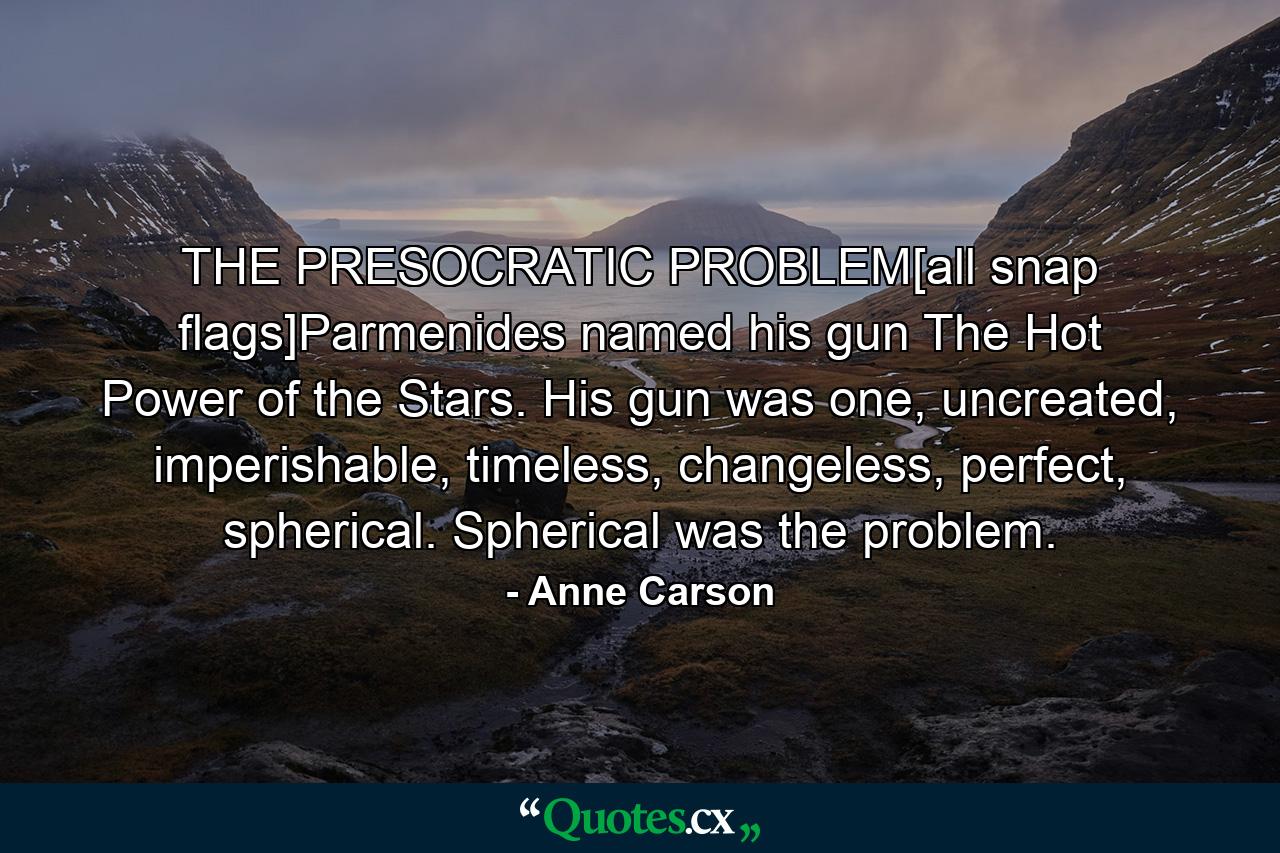 THE PRESOCRATIC PROBLEM[all snap flags]Parmenides named his gun The Hot Power of the Stars. His gun was one, uncreated, imperishable, timeless, changeless, perfect, spherical. Spherical was the problem. - Quote by Anne Carson