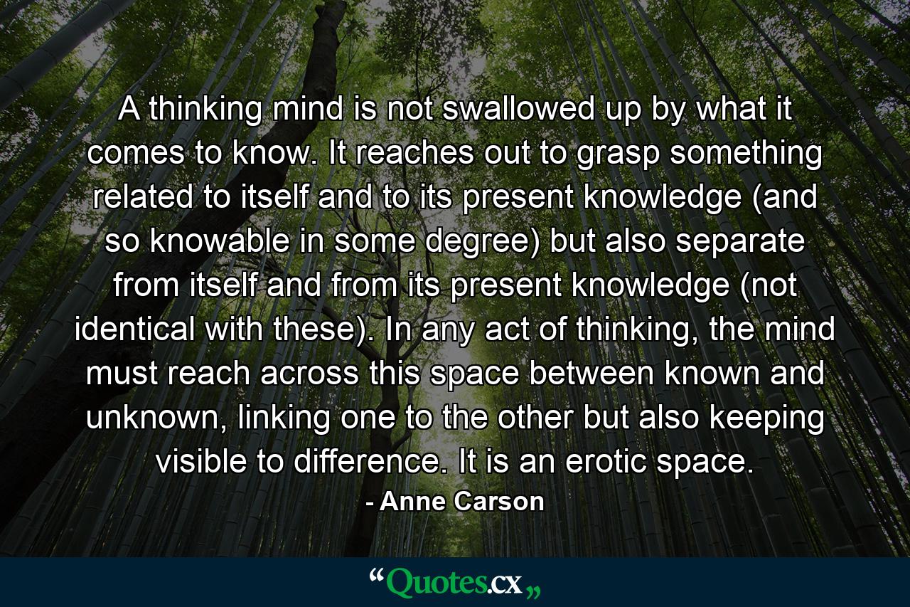 A thinking mind is not swallowed up by what it comes to know. It reaches out to grasp something related to itself and to its present knowledge (and so knowable in some degree) but also separate from itself and from its present knowledge (not identical with these). In any act of thinking, the mind must reach across this space between known and unknown, linking one to the other but also keeping visible to difference. It is an erotic space. - Quote by Anne Carson