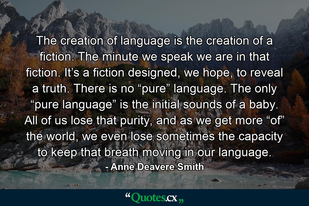 The creation of language is the creation of a fiction. The minute we speak we are in that fiction. It’s a fiction designed, we hope, to reveal a truth. There is no “pure” language. The only “pure language” is the initial sounds of a baby. All of us lose that purity, and as we get more “of” the world, we even lose sometimes the capacity to keep that breath moving in our language. - Quote by Anne Deavere Smith