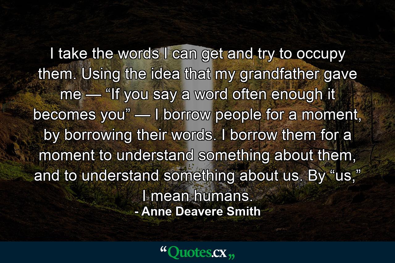 I take the words I can get and try to occupy them. Using the idea that my grandfather gave me — “If you say a word often enough it becomes you” — I borrow people for a moment, by borrowing their words. I borrow them for a moment to understand something about them, and to understand something about us. By “us,” I mean humans. - Quote by Anne Deavere Smith